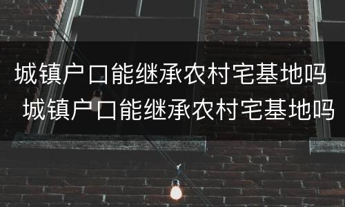 城镇户口能继承农村宅基地吗 城镇户口能继承农村宅基地吗北京