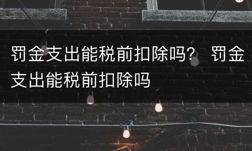 罚金支出能税前扣除吗？ 罚金支出能税前扣除吗