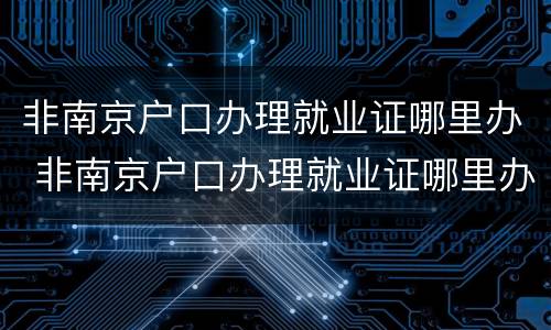 非南京户口办理就业证哪里办 非南京户口办理就业证哪里办的