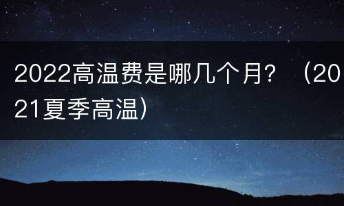 2022高温费是哪几个月？（2021夏季高温）