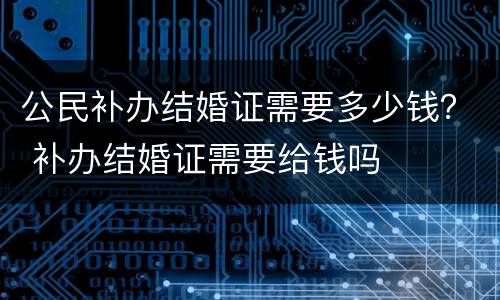 公民补办结婚证需要多少钱？ 补办结婚证需要给钱吗