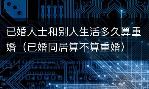 已婚人士和别人生活多久算重婚（已婚同居算不算重婚）