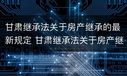 甘肃继承法关于房产继承的最新规定 甘肃继承法关于房产继承的最新规定文件