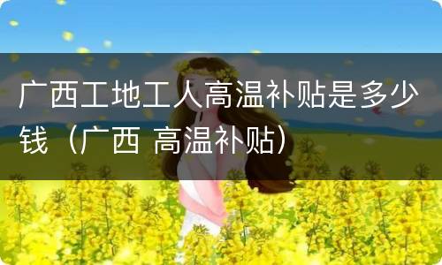 广西工地工人高温补贴是多少钱（广西 高温补贴）