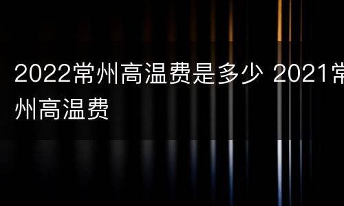 2022常州高温费是多少 2021常州高温费
