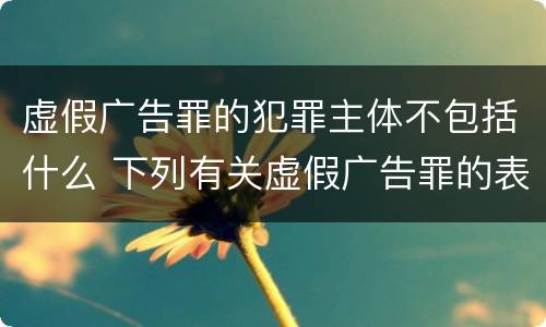 虚假广告罪的犯罪主体不包括什么 下列有关虚假广告罪的表述中正确的有