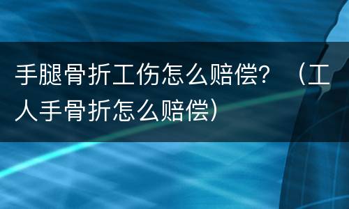 手腿骨折工伤怎么赔偿？（工人手骨折怎么赔偿）