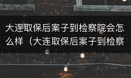 大连取保后案子到检察院会怎么样（大连取保后案子到检察院会怎么样处理）