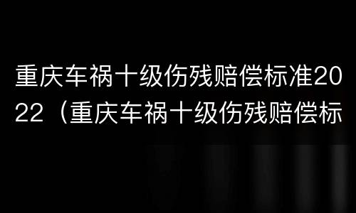 重庆车祸十级伤残赔偿标准2022（重庆车祸十级伤残赔偿标准2022年）