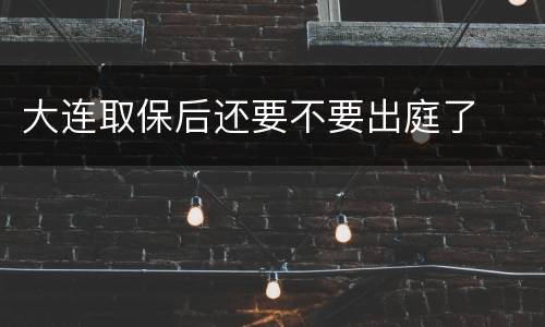 大连取保后还要不要出庭了