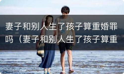 妻子和别人生了孩子算重婚罪吗（妻子和别人生了孩子算重婚罪吗知乎）