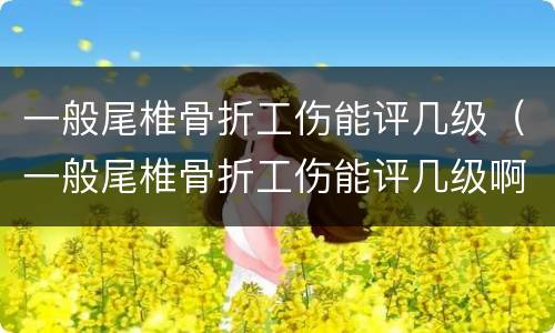 一般尾椎骨折工伤能评几级（一般尾椎骨折工伤能评几级啊）