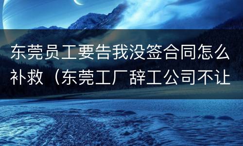 东莞员工要告我没签合同怎么补救（东莞工厂辞工公司不让怎么处理呢?）