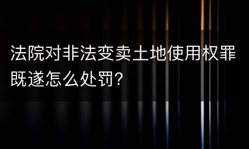 法院对非法变卖土地使用权罪既遂怎么处罚？