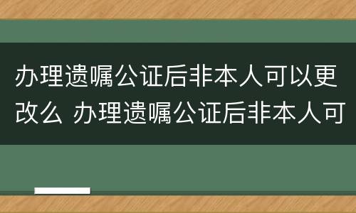 办理遗嘱公证后非本人可以更改么 办理遗嘱公证后非本人可以更改么吗
