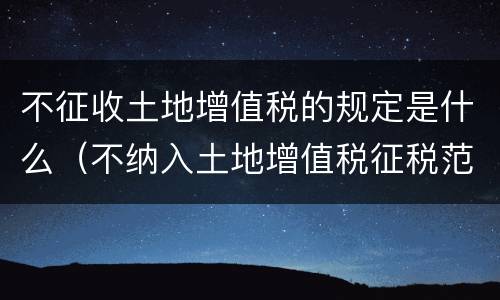 不征收土地增值税的规定是什么（不纳入土地增值税征税范围的有）