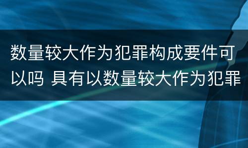 数量较大作为犯罪构成要件可以吗 具有以数量较大作为犯罪构成要件的是