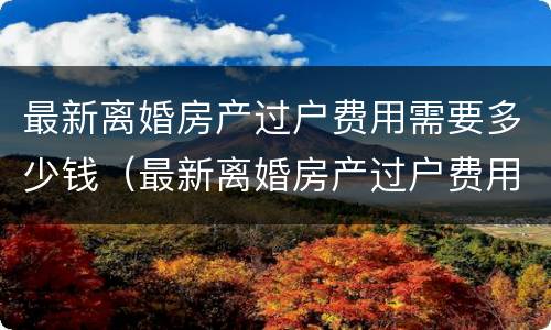 最新离婚房产过户费用需要多少钱（最新离婚房产过户费用需要多少钱一年）