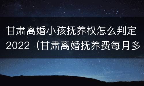 甘肃离婚小孩抚养权怎么判定2022（甘肃离婚抚养费每月多少）