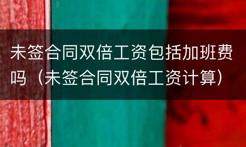 未签合同双倍工资包括加班费吗（未签合同双倍工资计算）