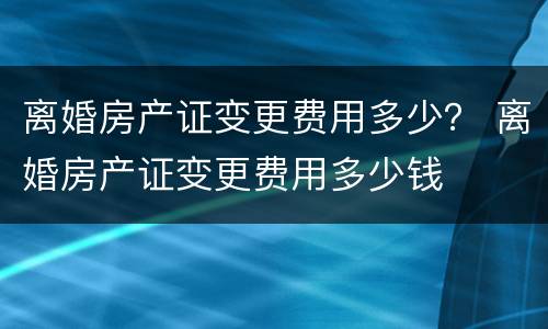 离婚房产证变更费用多少？ 离婚房产证变更费用多少钱