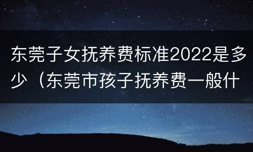 东莞子女抚养费标准2022是多少（东莞市孩子抚养费一般什么标准）