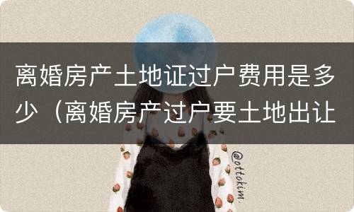 离婚房产土地证过户费用是多少（离婚房产过户要土地出让金吗）