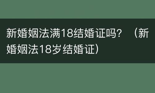 新婚姻法满18结婚证吗？（新婚姻法18岁结婚证）