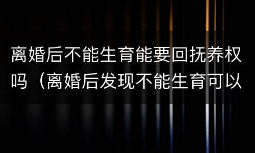 离婚后不能生育能要回抚养权吗（离婚后发现不能生育可以要回抚养权吗）