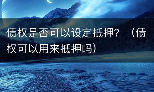 债权是否可以设定抵押？（债权可以用来抵押吗）