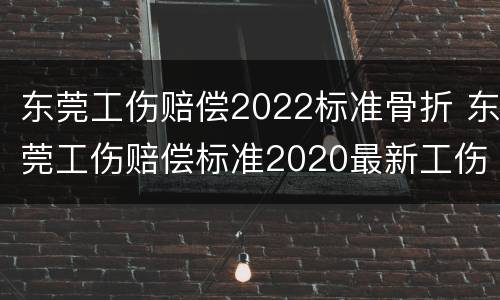 东莞工伤赔偿2022标准骨折 东莞工伤赔偿标准2020最新工伤赔偿标准