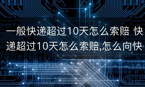 一般快递超过10天怎么索赔 快递超过10天怎么索赔,怎么向快递公司索赔