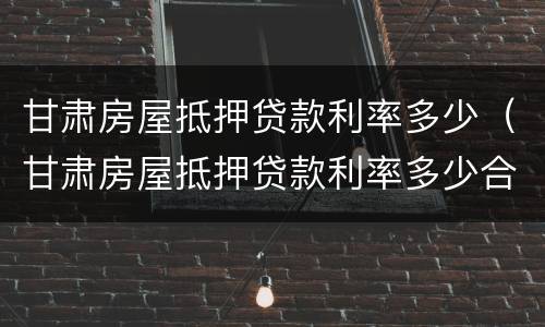 甘肃房屋抵押贷款利率多少（甘肃房屋抵押贷款利率多少合适）