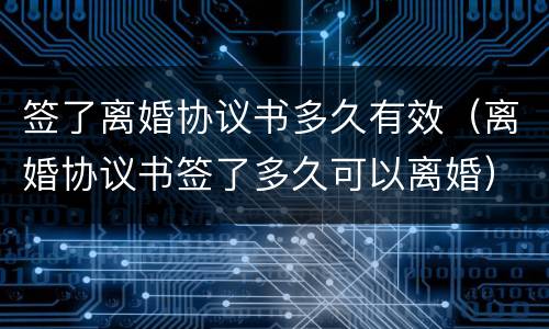 签了离婚协议书多久有效（离婚协议书签了多久可以离婚）