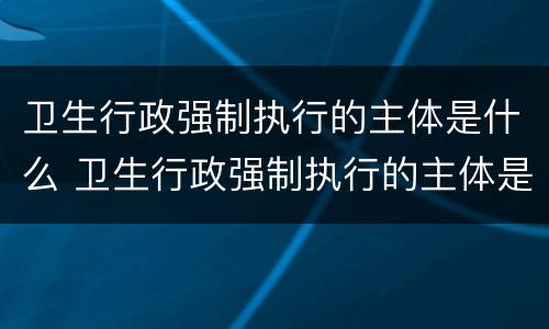 卫生行政强制执行的主体是什么 卫生行政强制执行的主体是什么