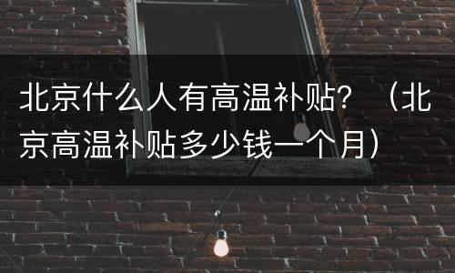 北京什么人有高温补贴？（北京高温补贴多少钱一个月）