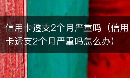 信用卡透支2个月严重吗（信用卡透支2个月严重吗怎么办）
