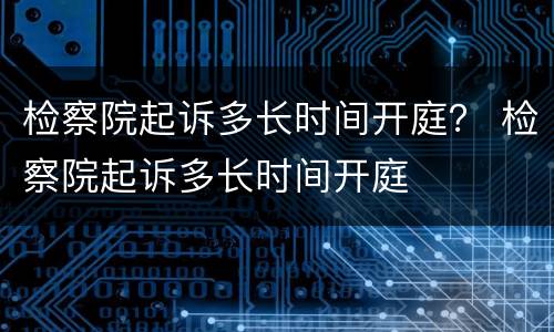 检察院起诉多长时间开庭？ 检察院起诉多长时间开庭