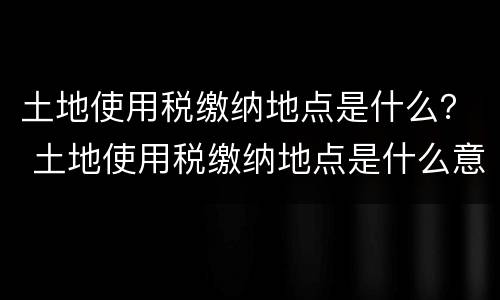土地使用税缴纳地点是什么？ 土地使用税缴纳地点是什么意思