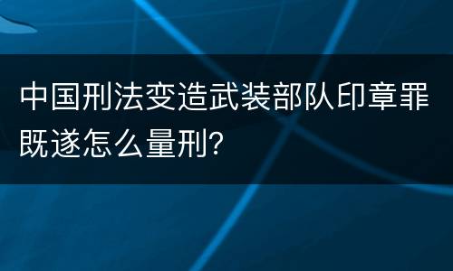 中国刑法变造武装部队印章罪既遂怎么量刑？