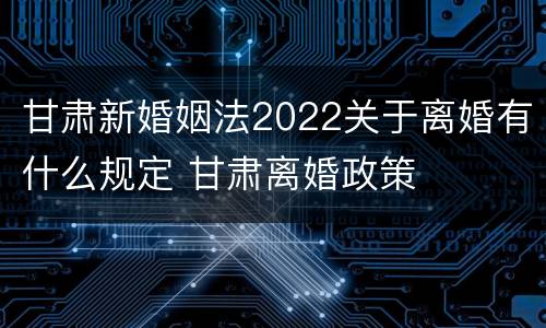 甘肃新婚姻法2022关于离婚有什么规定 甘肃离婚政策