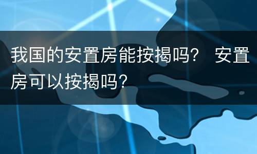 我国的安置房能按揭吗？ 安置房可以按揭吗?