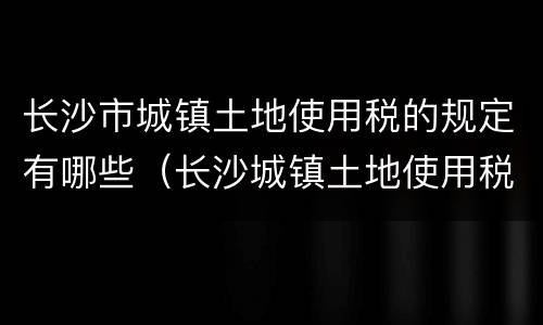 长沙市城镇土地使用税的规定有哪些（长沙城镇土地使用税税率）