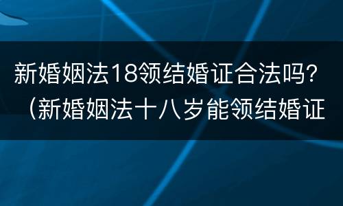 新婚姻法18领结婚证合法吗？（新婚姻法十八岁能领结婚证吗）