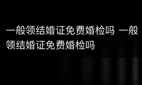 一般领结婚证免费婚检吗 一般领结婚证免费婚检吗