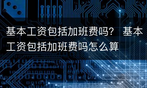 基本工资包括加班费吗？ 基本工资包括加班费吗怎么算