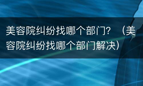 美容院纠纷找哪个部门？（美容院纠纷找哪个部门解决）
