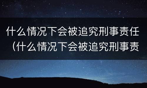 什么情况下会被追究刑事责任（什么情况下会被追究刑事责任案件）