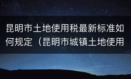 昆明市土地使用税最新标准如何规定（昆明市城镇土地使用税）