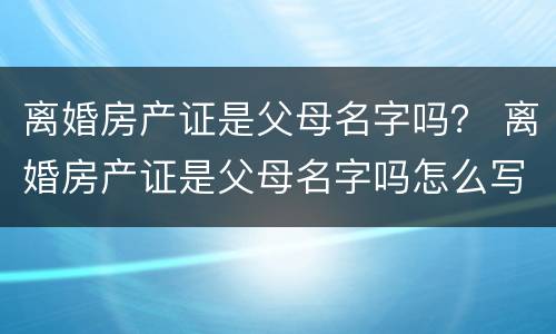 离婚房产证是父母名字吗？ 离婚房产证是父母名字吗怎么写